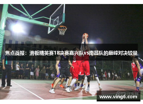 焦点战报：滑板精英赛18决赛嘉兴队vs南昌队的巅峰对决较量